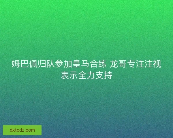 姆巴佩归队参加皇马合练 龙哥专注注视表示全力支持