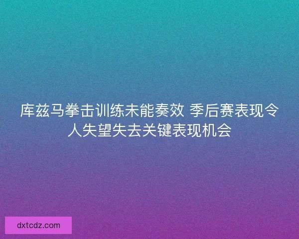 库兹马拳击训练未能奏效 季后赛表现令人失望失去关键表现机会