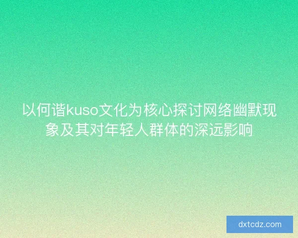 以何谐kuso文化为核心探讨网络幽默现象及其对年轻人群体的深远影响