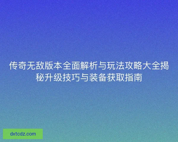 传奇无敌版本全面解析与玩法攻略大全揭秘升级技巧与装备获取指南