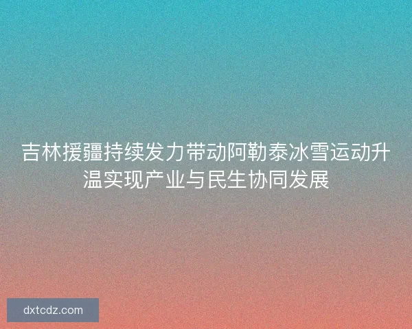 吉林援疆持续发力带动阿勒泰冰雪运动升温实现产业与民生协同发展