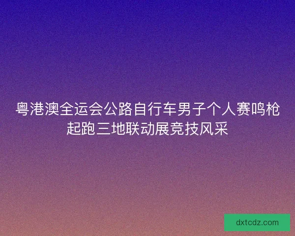 粤港澳全运会公路自行车男子个人赛鸣枪起跑三地联动展竞技风采
