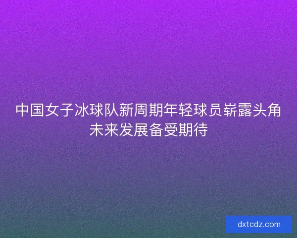 中国女子冰球队新周期年轻球员崭露头角未来发展备受期待