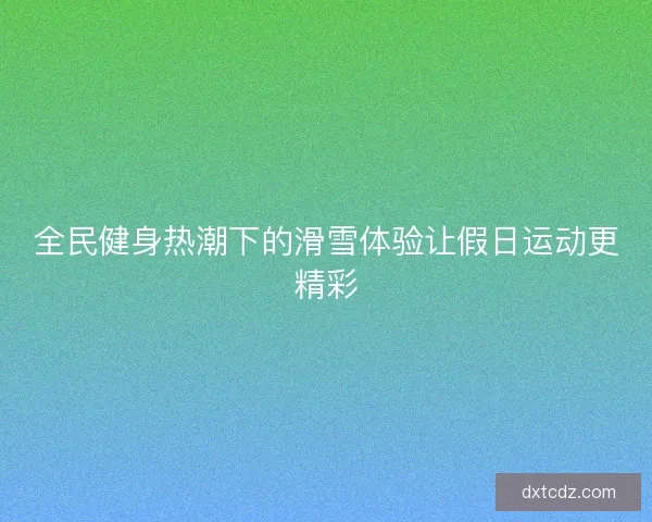 全民健身热潮下的滑雪体验让假日运动更精彩